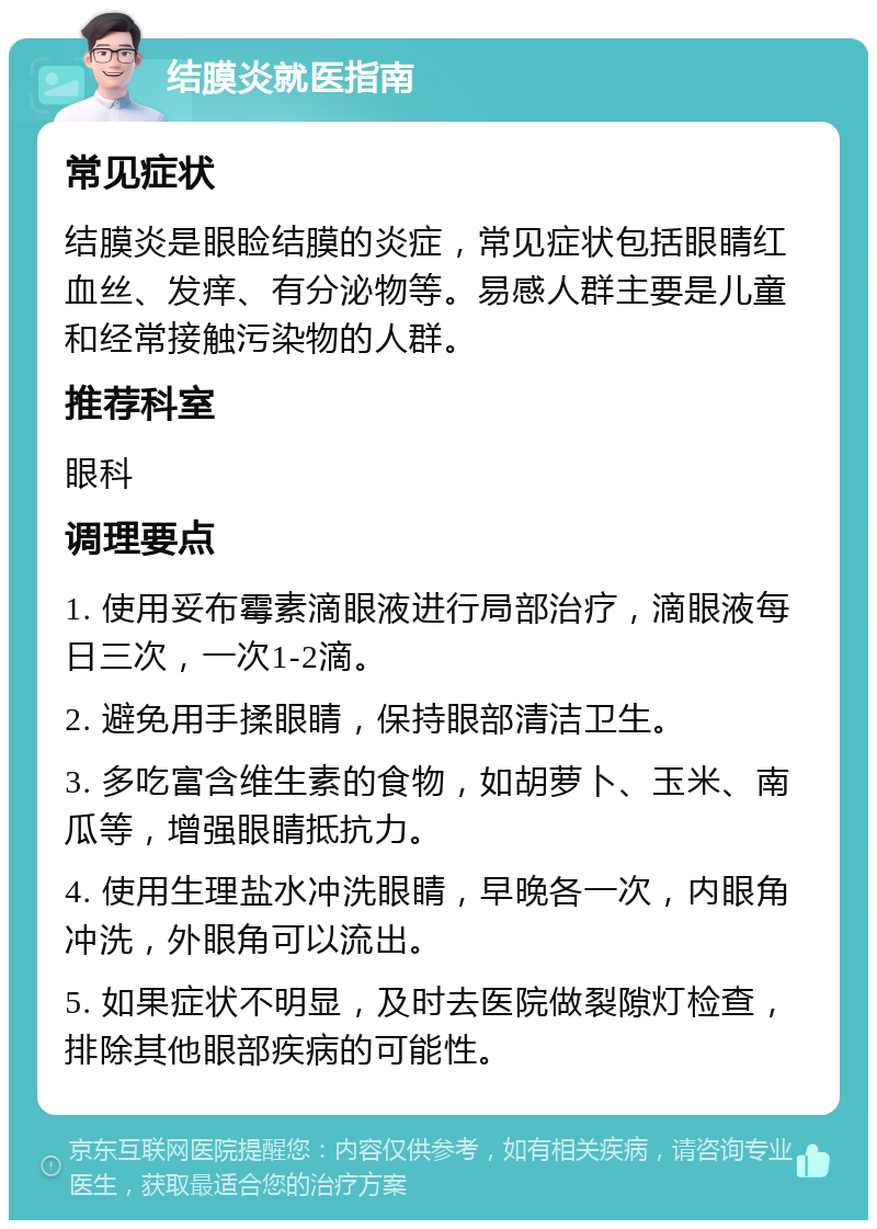 结膜炎就医指南 常见症状 结膜炎是眼睑结膜的炎症，常见症状包括眼睛红血丝、发痒、有分泌物等。易感人群主要是儿童和经常接触污染物的人群。 推荐科室 眼科 调理要点 1. 使用妥布霉素滴眼液进行局部治疗，滴眼液每日三次，一次1-2滴。 2. 避免用手揉眼睛，保持眼部清洁卫生。 3. 多吃富含维生素的食物，如胡萝卜、玉米、南瓜等，增强眼睛抵抗力。 4. 使用生理盐水冲洗眼睛，早晚各一次，内眼角冲洗，外眼角可以流出。 5. 如果症状不明显，及时去医院做裂隙灯检查，排除其他眼部疾病的可能性。