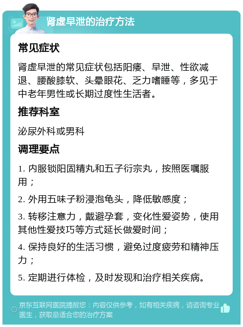 肾虚早泄的治疗方法 常见症状 肾虚早泄的常见症状包括阳痿、早泄、性欲减退、腰酸膝软、头晕眼花、乏力嗜睡等，多见于中老年男性或长期过度性生活者。 推荐科室 泌尿外科或男科 调理要点 1. 内服锁阳固精丸和五子衍宗丸，按照医嘱服用； 2. 外用五味子粉浸泡龟头，降低敏感度； 3. 转移注意力，戴避孕套，变化性爱姿势，使用其他性爱技巧等方式延长做爱时间； 4. 保持良好的生活习惯，避免过度疲劳和精神压力； 5. 定期进行体检，及时发现和治疗相关疾病。