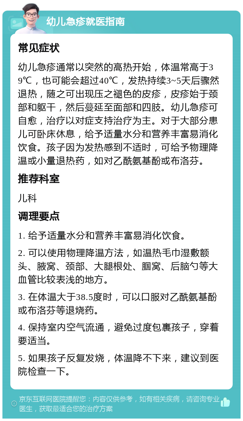 幼儿急疹就医指南 常见症状 幼儿急疹通常以突然的高热开始，体温常高于39℃，也可能会超过40℃，发热持续3~5天后骤然退热，随之可出现压之褪色的皮疹，皮疹始于颈部和躯干，然后蔓延至面部和四肢。幼儿急疹可自愈，治疗以对症支持治疗为主。对于大部分患儿可卧床休息，给予适量水分和营养丰富易消化饮食。孩子因为发热感到不适时，可给予物理降温或小量退热药，如对乙酰氨基酚或布洛芬。 推荐科室 儿科 调理要点 1. 给予适量水分和营养丰富易消化饮食。 2. 可以使用物理降温方法，如温热毛巾湿敷额头、腋窝、颈部、大腿根处、腘窝、后脑勺等大血管比较表浅的地方。 3. 在体温大于38.5度时，可以口服对乙酰氨基酚或布洛芬等退烧药。 4. 保持室内空气流通，避免过度包裹孩子，穿着要适当。 5. 如果孩子反复发烧，体温降不下来，建议到医院检查一下。