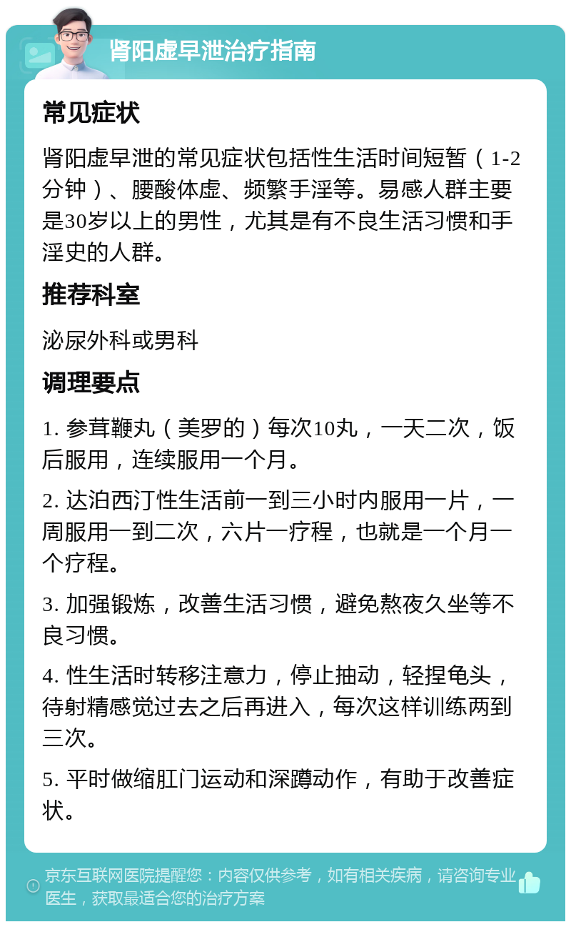 肾阳虚早泄治疗指南 常见症状 肾阳虚早泄的常见症状包括性生活时间短暂（1-2分钟）、腰酸体虚、频繁手淫等。易感人群主要是30岁以上的男性，尤其是有不良生活习惯和手淫史的人群。 推荐科室 泌尿外科或男科 调理要点 1. 参茸鞭丸（美罗的）每次10丸，一天二次，饭后服用，连续服用一个月。 2. 达泊西汀性生活前一到三小时内服用一片，一周服用一到二次，六片一疗程，也就是一个月一个疗程。 3. 加强锻炼，改善生活习惯，避免熬夜久坐等不良习惯。 4. 性生活时转移注意力，停止抽动，轻捏龟头，待射精感觉过去之后再进入，每次这样训练两到三次。 5. 平时做缩肛门运动和深蹲动作，有助于改善症状。