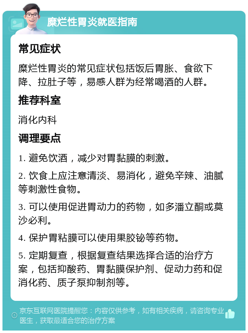 糜烂性胃炎就医指南 常见症状 糜烂性胃炎的常见症状包括饭后胃胀、食欲下降、拉肚子等，易感人群为经常喝酒的人群。 推荐科室 消化内科 调理要点 1. 避免饮酒，减少对胃黏膜的刺激。 2. 饮食上应注意清淡、易消化，避免辛辣、油腻等刺激性食物。 3. 可以使用促进胃动力的药物，如多潘立酮或莫沙必利。 4. 保护胃粘膜可以使用果胶铋等药物。 5. 定期复查，根据复查结果选择合适的治疗方案，包括抑酸药、胃黏膜保护剂、促动力药和促消化药、质子泵抑制剂等。