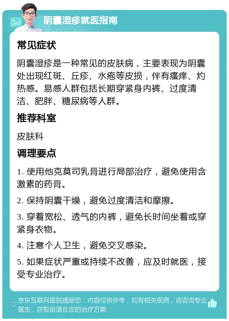 阴囊湿疹就医指南 常见症状 阴囊湿疹是一种常见的皮肤病，主要表现为阴囊处出现红斑、丘疹、水疱等皮损，伴有瘙痒、灼热感。易感人群包括长期穿紧身内裤、过度清洁、肥胖、糖尿病等人群。 推荐科室 皮肤科 调理要点 1. 使用他克莫司乳膏进行局部治疗，避免使用含激素的药膏。 2. 保持阴囊干燥，避免过度清洁和摩擦。 3. 穿着宽松、透气的内裤，避免长时间坐着或穿紧身衣物。 4. 注意个人卫生，避免交叉感染。 5. 如果症状严重或持续不改善，应及时就医，接受专业治疗。