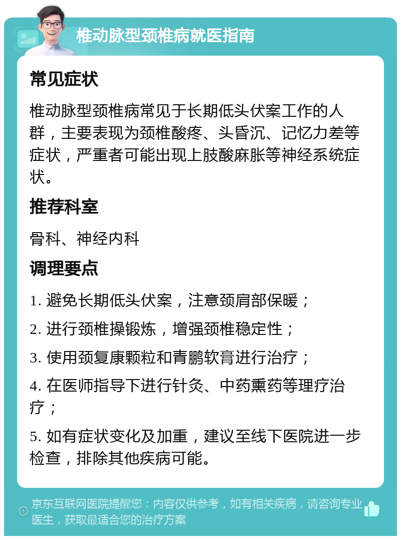 椎动脉型颈椎病就医指南 常见症状 椎动脉型颈椎病常见于长期低头伏案工作的人群，主要表现为颈椎酸疼、头昏沉、记忆力差等症状，严重者可能出现上肢酸麻胀等神经系统症状。 推荐科室 骨科、神经内科 调理要点 1. 避免长期低头伏案，注意颈肩部保暖； 2. 进行颈椎操锻炼，增强颈椎稳定性； 3. 使用颈复康颗粒和青鹏软膏进行治疗； 4. 在医师指导下进行针灸、中药熏药等理疗治疗； 5. 如有症状变化及加重，建议至线下医院进一步检查，排除其他疾病可能。