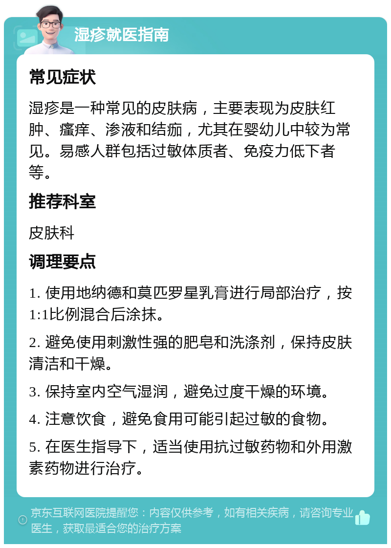 湿疹就医指南 常见症状 湿疹是一种常见的皮肤病，主要表现为皮肤红肿、瘙痒、渗液和结痂，尤其在婴幼儿中较为常见。易感人群包括过敏体质者、免疫力低下者等。 推荐科室 皮肤科 调理要点 1. 使用地纳德和莫匹罗星乳膏进行局部治疗，按1:1比例混合后涂抹。 2. 避免使用刺激性强的肥皂和洗涤剂，保持皮肤清洁和干燥。 3. 保持室内空气湿润，避免过度干燥的环境。 4. 注意饮食，避免食用可能引起过敏的食物。 5. 在医生指导下，适当使用抗过敏药物和外用激素药物进行治疗。