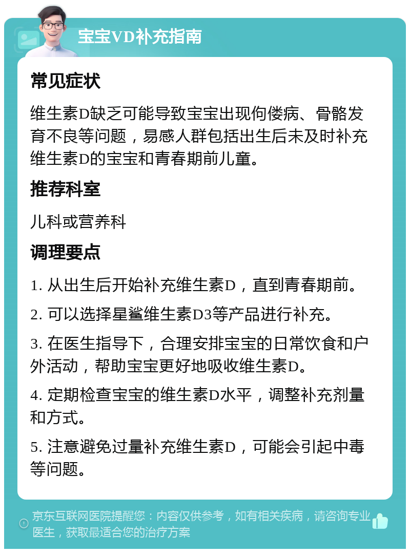 宝宝VD补充指南 常见症状 维生素D缺乏可能导致宝宝出现佝偻病、骨骼发育不良等问题，易感人群包括出生后未及时补充维生素D的宝宝和青春期前儿童。 推荐科室 儿科或营养科 调理要点 1. 从出生后开始补充维生素D，直到青春期前。 2. 可以选择星鲨维生素D3等产品进行补充。 3. 在医生指导下，合理安排宝宝的日常饮食和户外活动，帮助宝宝更好地吸收维生素D。 4. 定期检查宝宝的维生素D水平，调整补充剂量和方式。 5. 注意避免过量补充维生素D，可能会引起中毒等问题。