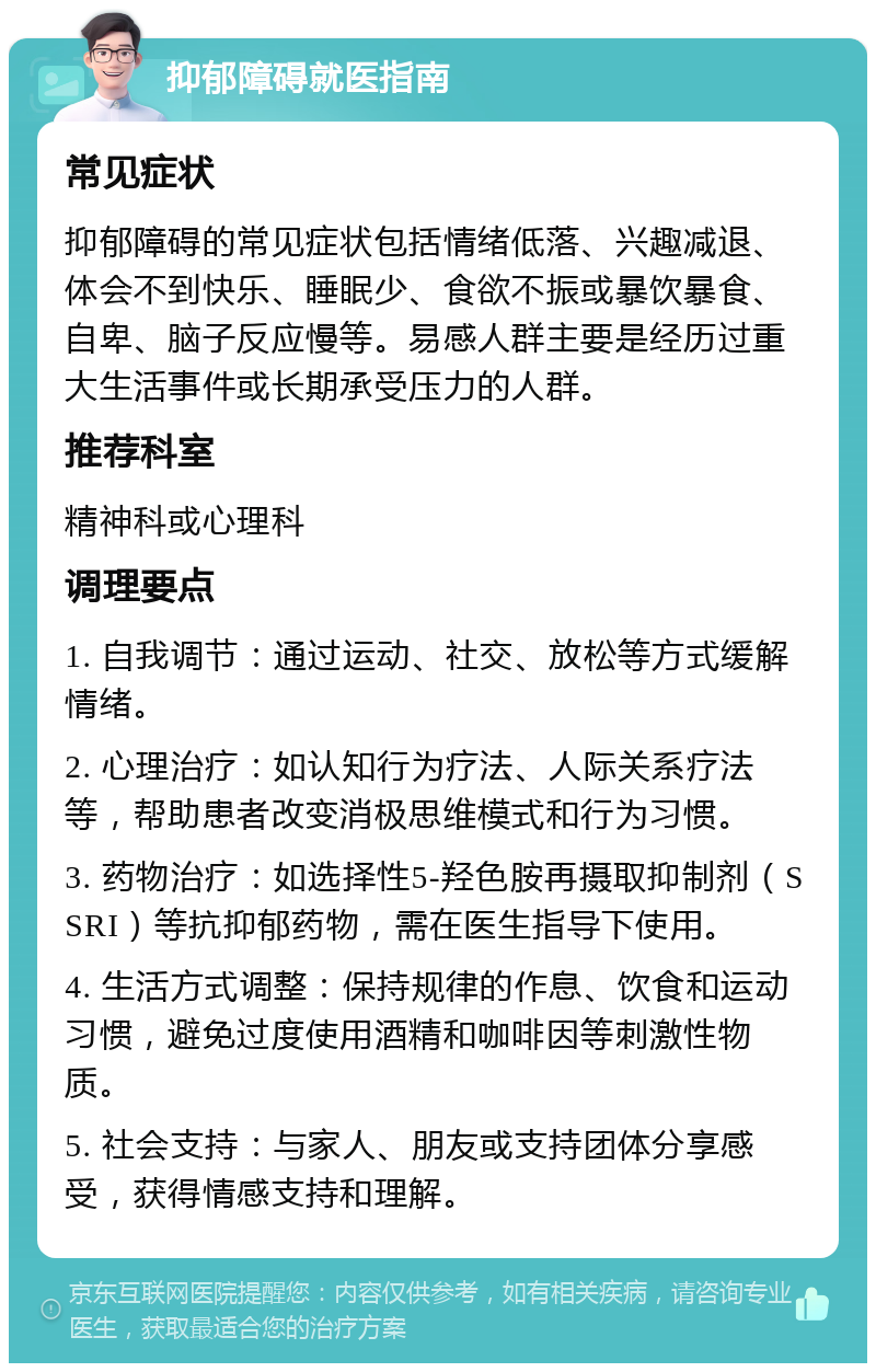 抑郁障碍就医指南 常见症状 抑郁障碍的常见症状包括情绪低落、兴趣减退、体会不到快乐、睡眠少、食欲不振或暴饮暴食、自卑、脑子反应慢等。易感人群主要是经历过重大生活事件或长期承受压力的人群。 推荐科室 精神科或心理科 调理要点 1. 自我调节：通过运动、社交、放松等方式缓解情绪。 2. 心理治疗：如认知行为疗法、人际关系疗法等，帮助患者改变消极思维模式和行为习惯。 3. 药物治疗：如选择性5-羟色胺再摄取抑制剂（SSRI）等抗抑郁药物，需在医生指导下使用。 4. 生活方式调整：保持规律的作息、饮食和运动习惯，避免过度使用酒精和咖啡因等刺激性物质。 5. 社会支持：与家人、朋友或支持团体分享感受，获得情感支持和理解。