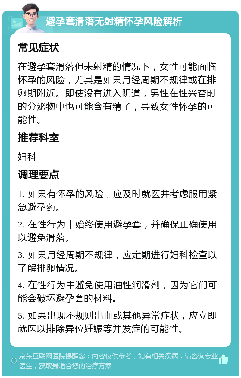 避孕套滑落无射精怀孕风险解析 常见症状 在避孕套滑落但未射精的情况下，女性可能面临怀孕的风险，尤其是如果月经周期不规律或在排卵期附近。即使没有进入阴道，男性在性兴奋时的分泌物中也可能含有精子，导致女性怀孕的可能性。 推荐科室 妇科 调理要点 1. 如果有怀孕的风险，应及时就医并考虑服用紧急避孕药。 2. 在性行为中始终使用避孕套，并确保正确使用以避免滑落。 3. 如果月经周期不规律，应定期进行妇科检查以了解排卵情况。 4. 在性行为中避免使用油性润滑剂，因为它们可能会破坏避孕套的材料。 5. 如果出现不规则出血或其他异常症状，应立即就医以排除异位妊娠等并发症的可能性。