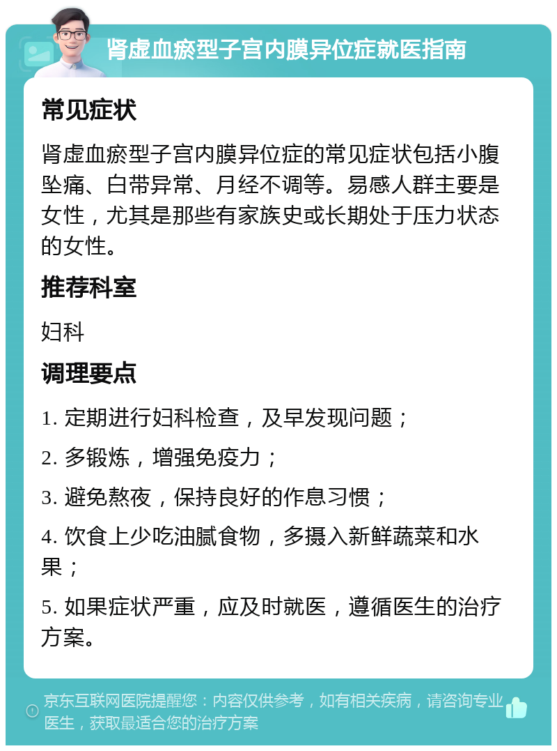 肾虚血瘀型子宫内膜异位症就医指南 常见症状 肾虚血瘀型子宫内膜异位症的常见症状包括小腹坠痛、白带异常、月经不调等。易感人群主要是女性，尤其是那些有家族史或长期处于压力状态的女性。 推荐科室 妇科 调理要点 1. 定期进行妇科检查，及早发现问题； 2. 多锻炼，增强免疫力； 3. 避免熬夜，保持良好的作息习惯； 4. 饮食上少吃油腻食物，多摄入新鲜蔬菜和水果； 5. 如果症状严重，应及时就医，遵循医生的治疗方案。