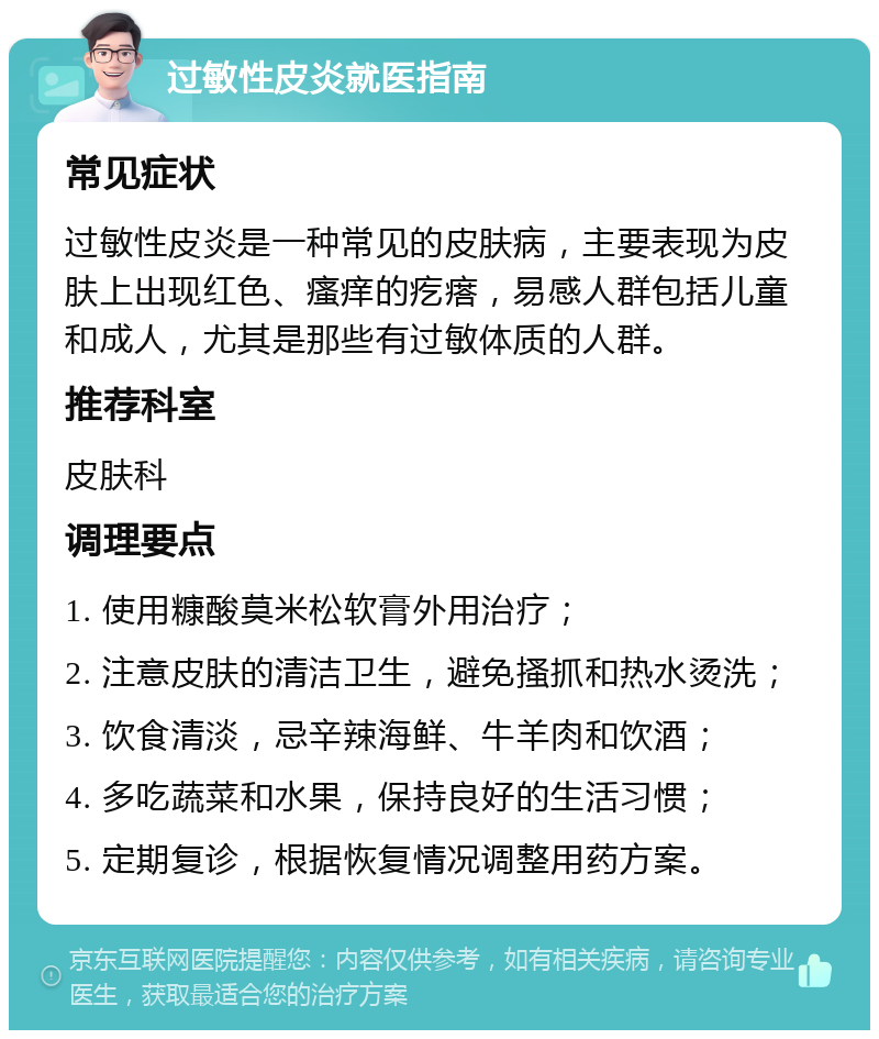 过敏性皮炎就医指南 常见症状 过敏性皮炎是一种常见的皮肤病，主要表现为皮肤上出现红色、瘙痒的疙瘩，易感人群包括儿童和成人，尤其是那些有过敏体质的人群。 推荐科室 皮肤科 调理要点 1. 使用糠酸莫米松软膏外用治疗； 2. 注意皮肤的清洁卫生，避免搔抓和热水烫洗； 3. 饮食清淡，忌辛辣海鲜、牛羊肉和饮酒； 4. 多吃蔬菜和水果，保持良好的生活习惯； 5. 定期复诊，根据恢复情况调整用药方案。