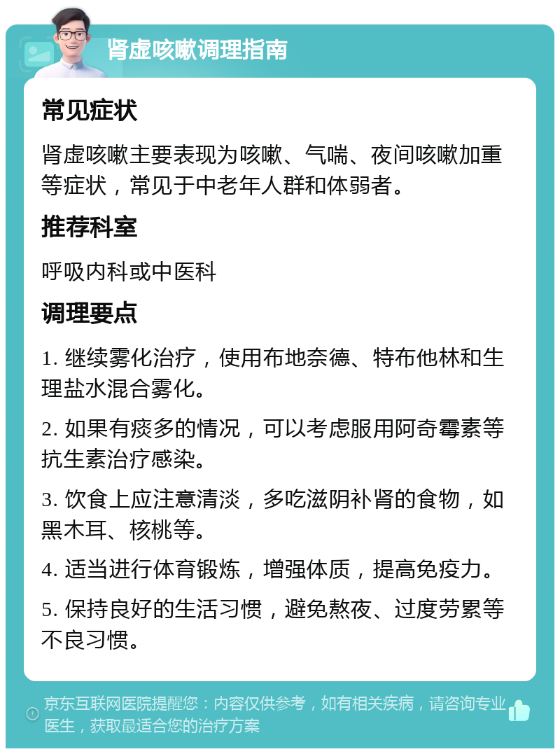 肾虚咳嗽调理指南 常见症状 肾虚咳嗽主要表现为咳嗽、气喘、夜间咳嗽加重等症状，常见于中老年人群和体弱者。 推荐科室 呼吸内科或中医科 调理要点 1. 继续雾化治疗，使用布地奈德、特布他林和生理盐水混合雾化。 2. 如果有痰多的情况，可以考虑服用阿奇霉素等抗生素治疗感染。 3. 饮食上应注意清淡，多吃滋阴补肾的食物，如黑木耳、核桃等。 4. 适当进行体育锻炼，增强体质，提高免疫力。 5. 保持良好的生活习惯，避免熬夜、过度劳累等不良习惯。