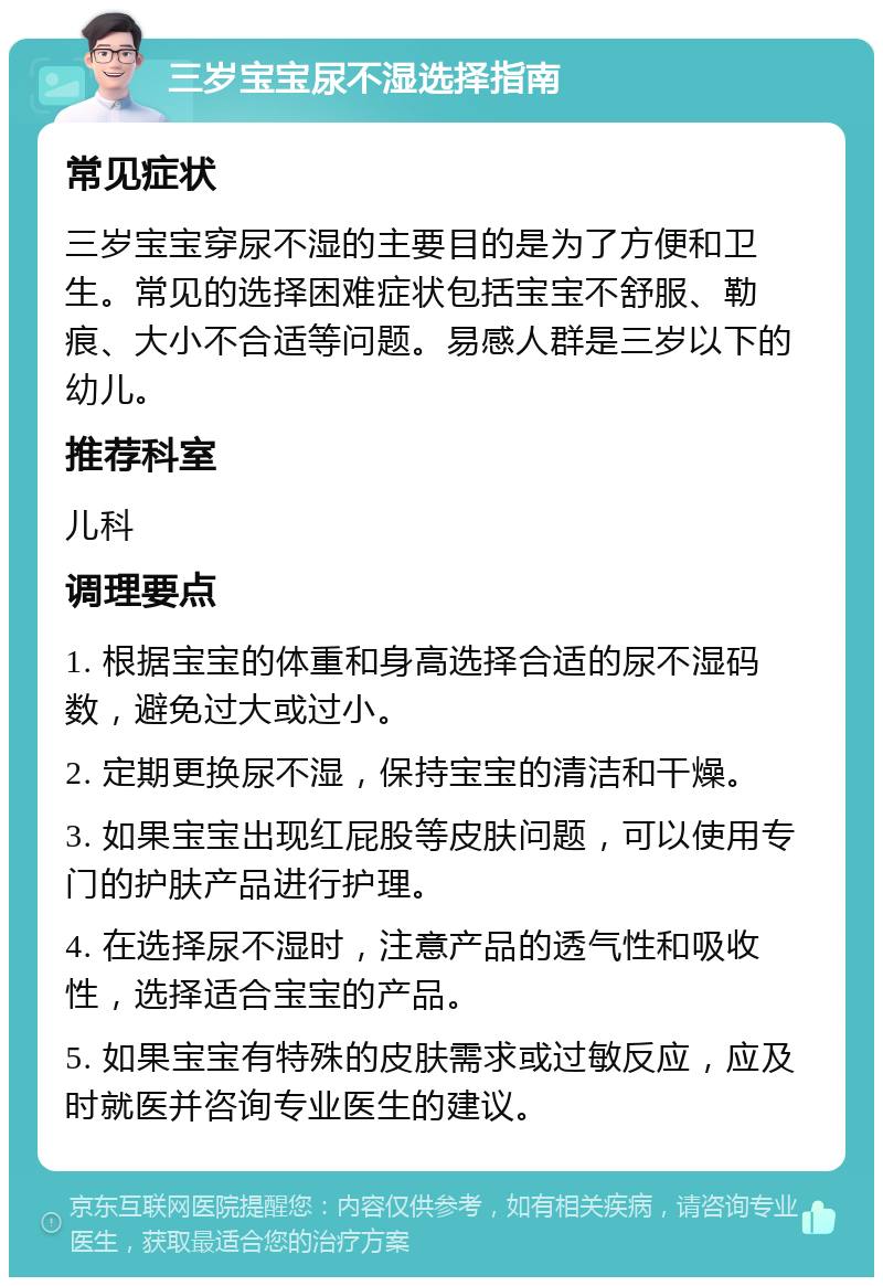 三岁宝宝尿不湿选择指南 常见症状 三岁宝宝穿尿不湿的主要目的是为了方便和卫生。常见的选择困难症状包括宝宝不舒服、勒痕、大小不合适等问题。易感人群是三岁以下的幼儿。 推荐科室 儿科 调理要点 1. 根据宝宝的体重和身高选择合适的尿不湿码数，避免过大或过小。 2. 定期更换尿不湿，保持宝宝的清洁和干燥。 3. 如果宝宝出现红屁股等皮肤问题，可以使用专门的护肤产品进行护理。 4. 在选择尿不湿时，注意产品的透气性和吸收性，选择适合宝宝的产品。 5. 如果宝宝有特殊的皮肤需求或过敏反应，应及时就医并咨询专业医生的建议。