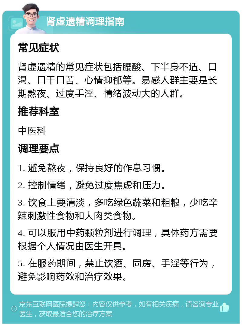 肾虚遗精调理指南 常见症状 肾虚遗精的常见症状包括腰酸、下半身不适、口渴、口干口苦、心情抑郁等。易感人群主要是长期熬夜、过度手淫、情绪波动大的人群。 推荐科室 中医科 调理要点 1. 避免熬夜，保持良好的作息习惯。 2. 控制情绪，避免过度焦虑和压力。 3. 饮食上要清淡，多吃绿色蔬菜和粗粮，少吃辛辣刺激性食物和大肉类食物。 4. 可以服用中药颗粒剂进行调理，具体药方需要根据个人情况由医生开具。 5. 在服药期间，禁止饮酒、同房、手淫等行为，避免影响药效和治疗效果。