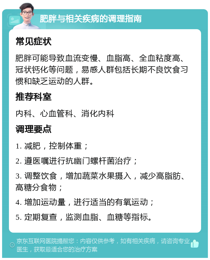 肥胖与相关疾病的调理指南 常见症状 肥胖可能导致血流变慢、血脂高、全血粘度高、冠状钙化等问题，易感人群包括长期不良饮食习惯和缺乏运动的人群。 推荐科室 内科、心血管科、消化内科 调理要点 1. 减肥，控制体重； 2. 遵医嘱进行抗幽门螺杆菌治疗； 3. 调整饮食，增加蔬菜水果摄入，减少高脂肪、高糖分食物； 4. 增加运动量，进行适当的有氧运动； 5. 定期复查，监测血脂、血糖等指标。