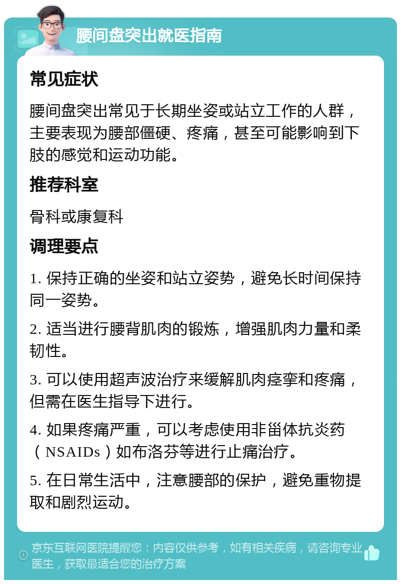 腰间盘突出就医指南 常见症状 腰间盘突出常见于长期坐姿或站立工作的人群，主要表现为腰部僵硬、疼痛，甚至可能影响到下肢的感觉和运动功能。 推荐科室 骨科或康复科 调理要点 1. 保持正确的坐姿和站立姿势，避免长时间保持同一姿势。 2. 适当进行腰背肌肉的锻炼，增强肌肉力量和柔韧性。 3. 可以使用超声波治疗来缓解肌肉痉挛和疼痛，但需在医生指导下进行。 4. 如果疼痛严重，可以考虑使用非甾体抗炎药（NSAIDs）如布洛芬等进行止痛治疗。 5. 在日常生活中，注意腰部的保护，避免重物提取和剧烈运动。