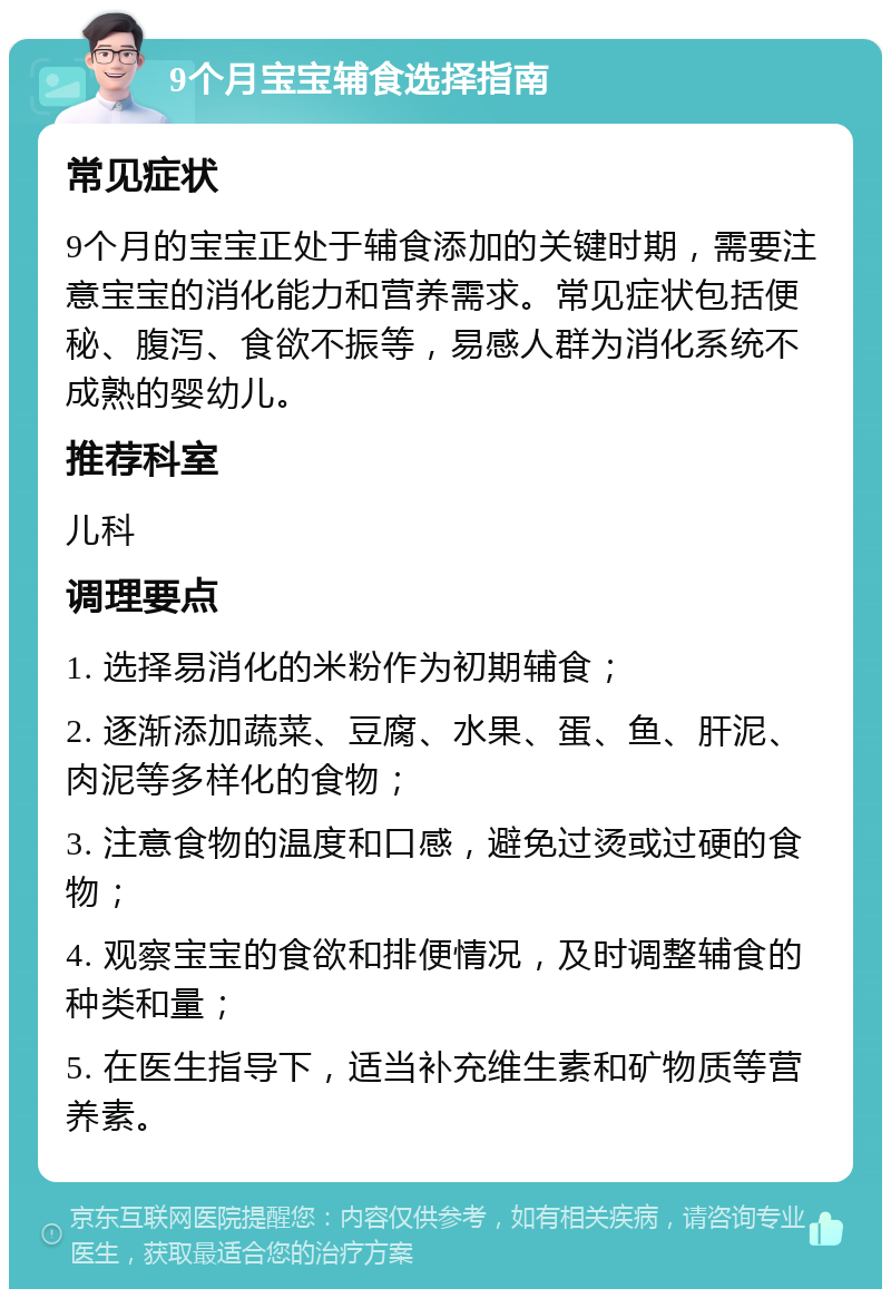 9个月宝宝辅食选择指南 常见症状 9个月的宝宝正处于辅食添加的关键时期，需要注意宝宝的消化能力和营养需求。常见症状包括便秘、腹泻、食欲不振等，易感人群为消化系统不成熟的婴幼儿。 推荐科室 儿科 调理要点 1. 选择易消化的米粉作为初期辅食； 2. 逐渐添加蔬菜、豆腐、水果、蛋、鱼、肝泥、肉泥等多样化的食物； 3. 注意食物的温度和口感，避免过烫或过硬的食物； 4. 观察宝宝的食欲和排便情况，及时调整辅食的种类和量； 5. 在医生指导下，适当补充维生素和矿物质等营养素。