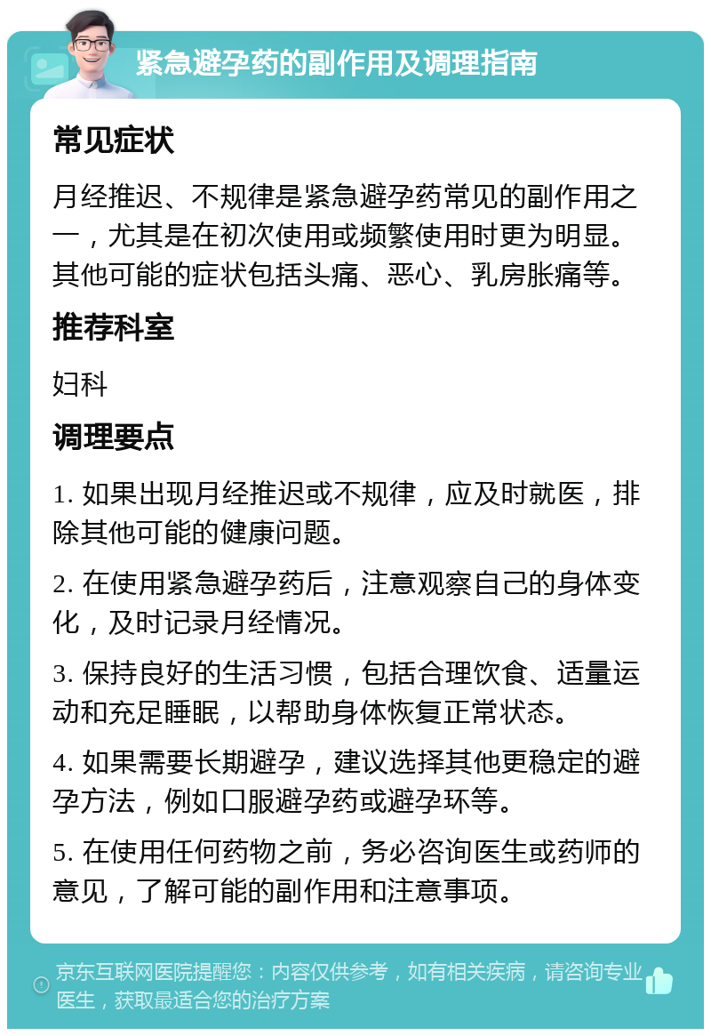 紧急避孕药的副作用及调理指南 常见症状 月经推迟、不规律是紧急避孕药常见的副作用之一，尤其是在初次使用或频繁使用时更为明显。其他可能的症状包括头痛、恶心、乳房胀痛等。 推荐科室 妇科 调理要点 1. 如果出现月经推迟或不规律，应及时就医，排除其他可能的健康问题。 2. 在使用紧急避孕药后，注意观察自己的身体变化，及时记录月经情况。 3. 保持良好的生活习惯，包括合理饮食、适量运动和充足睡眠，以帮助身体恢复正常状态。 4. 如果需要长期避孕，建议选择其他更稳定的避孕方法，例如口服避孕药或避孕环等。 5. 在使用任何药物之前，务必咨询医生或药师的意见，了解可能的副作用和注意事项。