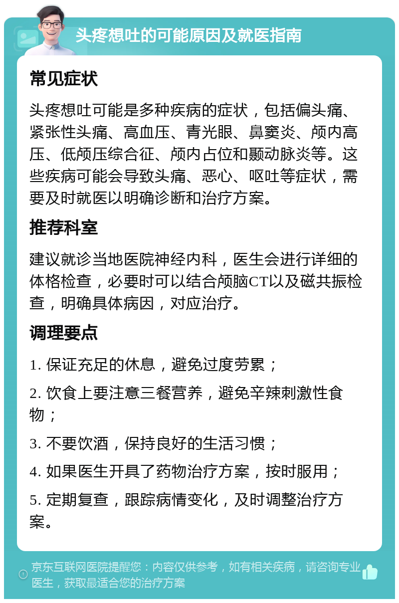 头疼想吐的可能原因及就医指南 常见症状 头疼想吐可能是多种疾病的症状，包括偏头痛、紧张性头痛、高血压、青光眼、鼻窦炎、颅内高压、低颅压综合征、颅内占位和颞动脉炎等。这些疾病可能会导致头痛、恶心、呕吐等症状，需要及时就医以明确诊断和治疗方案。 推荐科室 建议就诊当地医院神经内科，医生会进行详细的体格检查，必要时可以结合颅脑CT以及磁共振检查，明确具体病因，对应治疗。 调理要点 1. 保证充足的休息，避免过度劳累； 2. 饮食上要注意三餐营养，避免辛辣刺激性食物； 3. 不要饮酒，保持良好的生活习惯； 4. 如果医生开具了药物治疗方案，按时服用； 5. 定期复查，跟踪病情变化，及时调整治疗方案。