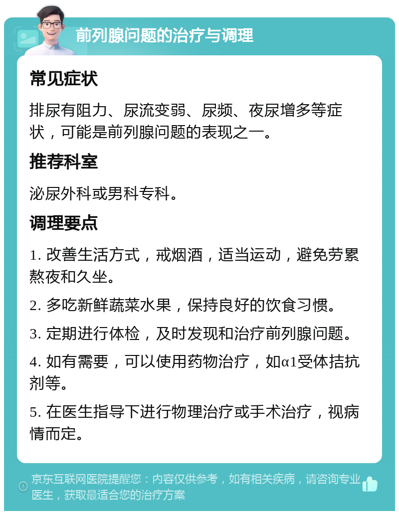 前列腺问题的治疗与调理 常见症状 排尿有阻力、尿流变弱、尿频、夜尿增多等症状，可能是前列腺问题的表现之一。 推荐科室 泌尿外科或男科专科。 调理要点 1. 改善生活方式，戒烟酒，适当运动，避免劳累熬夜和久坐。 2. 多吃新鲜蔬菜水果，保持良好的饮食习惯。 3. 定期进行体检，及时发现和治疗前列腺问题。 4. 如有需要，可以使用药物治疗，如α1受体拮抗剂等。 5. 在医生指导下进行物理治疗或手术治疗，视病情而定。