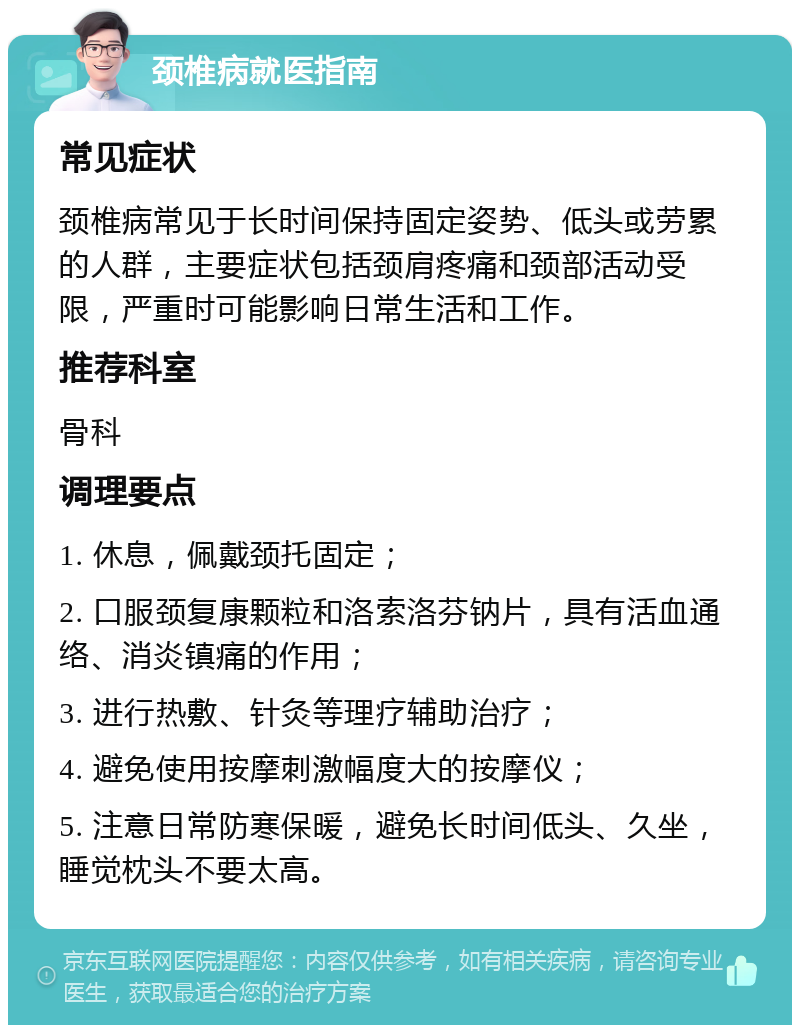 颈椎病就医指南 常见症状 颈椎病常见于长时间保持固定姿势、低头或劳累的人群，主要症状包括颈肩疼痛和颈部活动受限，严重时可能影响日常生活和工作。 推荐科室 骨科 调理要点 1. 休息，佩戴颈托固定； 2. 口服颈复康颗粒和洛索洛芬钠片，具有活血通络、消炎镇痛的作用； 3. 进行热敷、针灸等理疗辅助治疗； 4. 避免使用按摩刺激幅度大的按摩仪； 5. 注意日常防寒保暖，避免长时间低头、久坐，睡觉枕头不要太高。