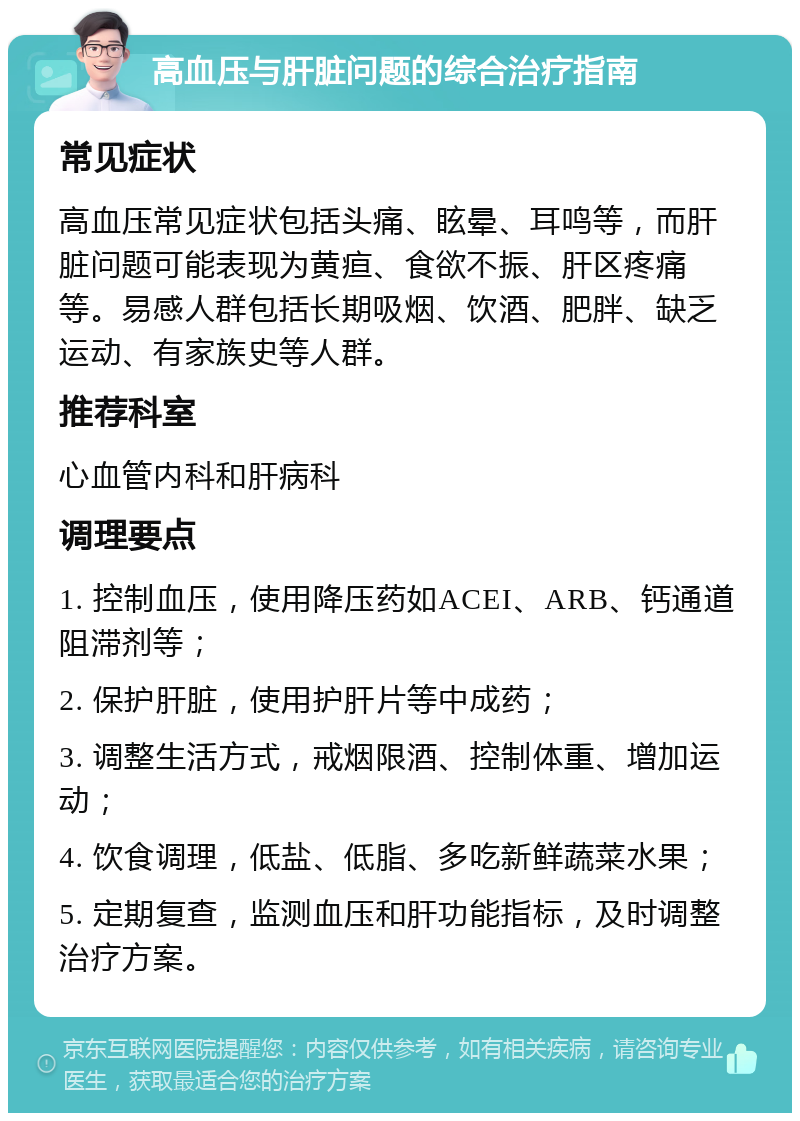 高血压与肝脏问题的综合治疗指南 常见症状 高血压常见症状包括头痛、眩晕、耳鸣等，而肝脏问题可能表现为黄疸、食欲不振、肝区疼痛等。易感人群包括长期吸烟、饮酒、肥胖、缺乏运动、有家族史等人群。 推荐科室 心血管内科和肝病科 调理要点 1. 控制血压，使用降压药如ACEI、ARB、钙通道阻滞剂等； 2. 保护肝脏，使用护肝片等中成药； 3. 调整生活方式，戒烟限酒、控制体重、增加运动； 4. 饮食调理，低盐、低脂、多吃新鲜蔬菜水果； 5. 定期复查，监测血压和肝功能指标，及时调整治疗方案。