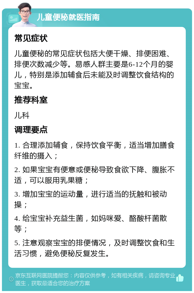 儿童便秘就医指南 常见症状 儿童便秘的常见症状包括大便干燥、排便困难、排便次数减少等。易感人群主要是6-12个月的婴儿，特别是添加辅食后未能及时调整饮食结构的宝宝。 推荐科室 儿科 调理要点 1. 合理添加辅食，保持饮食平衡，适当增加膳食纤维的摄入； 2. 如果宝宝有便意或便秘导致食欲下降、腹胀不适，可以服用乳果糖； 3. 增加宝宝的运动量，进行适当的抚触和被动操； 4. 给宝宝补充益生菌，如妈咪爱、酪酸杆菌散等； 5. 注意观察宝宝的排便情况，及时调整饮食和生活习惯，避免便秘反复发生。