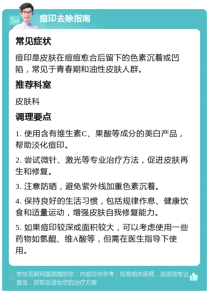 痘印去除指南 常见症状 痘印是皮肤在痘痘愈合后留下的色素沉着或凹陷，常见于青春期和油性皮肤人群。 推荐科室 皮肤科 调理要点 1. 使用含有维生素C、果酸等成分的美白产品，帮助淡化痘印。 2. 尝试微针、激光等专业治疗方法，促进皮肤再生和修复。 3. 注意防晒，避免紫外线加重色素沉着。 4. 保持良好的生活习惯，包括规律作息、健康饮食和适量运动，增强皮肤自我修复能力。 5. 如果痘印较深或面积较大，可以考虑使用一些药物如氢醌、维A酸等，但需在医生指导下使用。