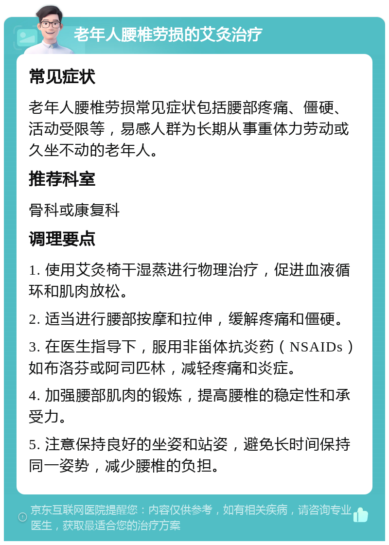 老年人腰椎劳损的艾灸治疗 常见症状 老年人腰椎劳损常见症状包括腰部疼痛、僵硬、活动受限等，易感人群为长期从事重体力劳动或久坐不动的老年人。 推荐科室 骨科或康复科 调理要点 1. 使用艾灸椅干湿蒸进行物理治疗，促进血液循环和肌肉放松。 2. 适当进行腰部按摩和拉伸，缓解疼痛和僵硬。 3. 在医生指导下，服用非甾体抗炎药（NSAIDs）如布洛芬或阿司匹林，减轻疼痛和炎症。 4. 加强腰部肌肉的锻炼，提高腰椎的稳定性和承受力。 5. 注意保持良好的坐姿和站姿，避免长时间保持同一姿势，减少腰椎的负担。