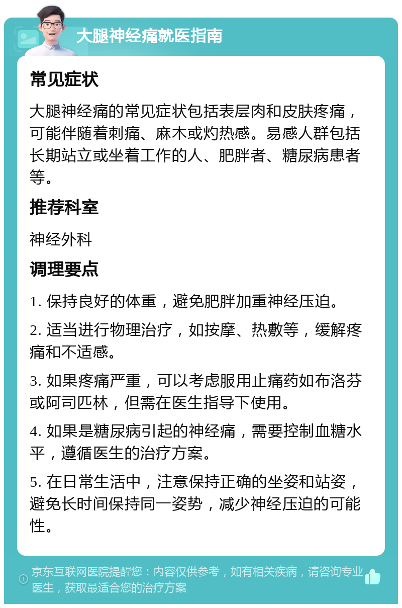 大腿神经痛就医指南 常见症状 大腿神经痛的常见症状包括表层肉和皮肤疼痛，可能伴随着刺痛、麻木或灼热感。易感人群包括长期站立或坐着工作的人、肥胖者、糖尿病患者等。 推荐科室 神经外科 调理要点 1. 保持良好的体重，避免肥胖加重神经压迫。 2. 适当进行物理治疗，如按摩、热敷等，缓解疼痛和不适感。 3. 如果疼痛严重，可以考虑服用止痛药如布洛芬或阿司匹林，但需在医生指导下使用。 4. 如果是糖尿病引起的神经痛，需要控制血糖水平，遵循医生的治疗方案。 5. 在日常生活中，注意保持正确的坐姿和站姿，避免长时间保持同一姿势，减少神经压迫的可能性。