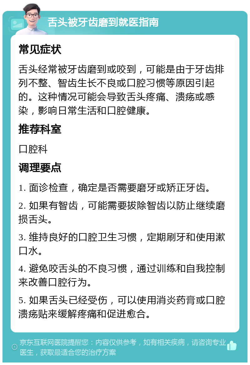 舌头被牙齿磨到就医指南 常见症状 舌头经常被牙齿磨到或咬到，可能是由于牙齿排列不整、智齿生长不良或口腔习惯等原因引起的。这种情况可能会导致舌头疼痛、溃疡或感染，影响日常生活和口腔健康。 推荐科室 口腔科 调理要点 1. 面诊检查，确定是否需要磨牙或矫正牙齿。 2. 如果有智齿，可能需要拔除智齿以防止继续磨损舌头。 3. 维持良好的口腔卫生习惯，定期刷牙和使用漱口水。 4. 避免咬舌头的不良习惯，通过训练和自我控制来改善口腔行为。 5. 如果舌头已经受伤，可以使用消炎药膏或口腔溃疡贴来缓解疼痛和促进愈合。