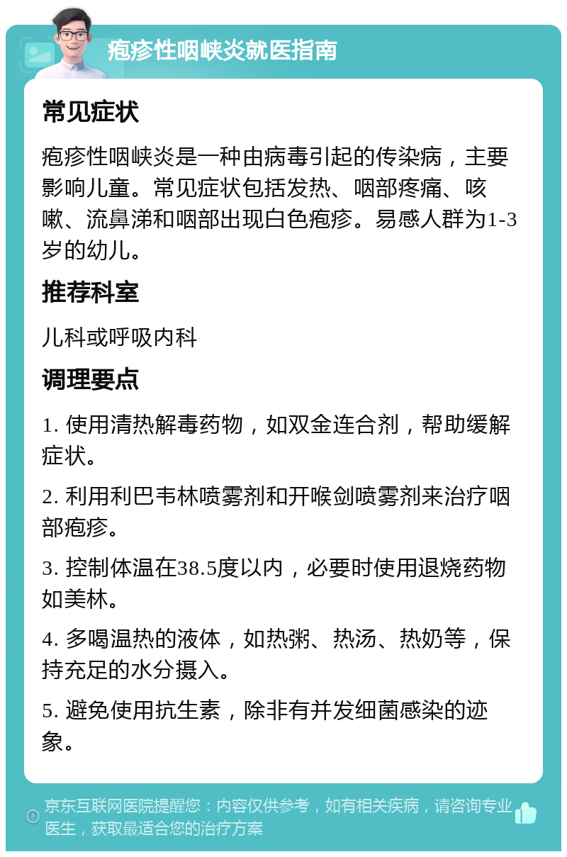 疱疹性咽峡炎就医指南 常见症状 疱疹性咽峡炎是一种由病毒引起的传染病，主要影响儿童。常见症状包括发热、咽部疼痛、咳嗽、流鼻涕和咽部出现白色疱疹。易感人群为1-3岁的幼儿。 推荐科室 儿科或呼吸内科 调理要点 1. 使用清热解毒药物，如双金连合剂，帮助缓解症状。 2. 利用利巴韦林喷雾剂和开喉剑喷雾剂来治疗咽部疱疹。 3. 控制体温在38.5度以内，必要时使用退烧药物如美林。 4. 多喝温热的液体，如热粥、热汤、热奶等，保持充足的水分摄入。 5. 避免使用抗生素，除非有并发细菌感染的迹象。