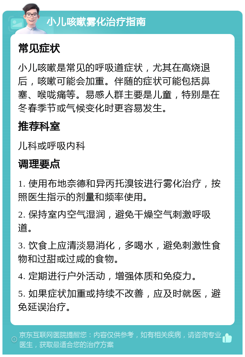 小儿咳嗽雾化治疗指南 常见症状 小儿咳嗽是常见的呼吸道症状，尤其在高烧退后，咳嗽可能会加重。伴随的症状可能包括鼻塞、喉咙痛等。易感人群主要是儿童，特别是在冬春季节或气候变化时更容易发生。 推荐科室 儿科或呼吸内科 调理要点 1. 使用布地奈德和异丙托溴铵进行雾化治疗，按照医生指示的剂量和频率使用。 2. 保持室内空气湿润，避免干燥空气刺激呼吸道。 3. 饮食上应清淡易消化，多喝水，避免刺激性食物和过甜或过咸的食物。 4. 定期进行户外活动，增强体质和免疫力。 5. 如果症状加重或持续不改善，应及时就医，避免延误治疗。