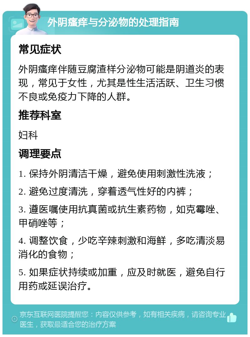 外阴瘙痒与分泌物的处理指南 常见症状 外阴瘙痒伴随豆腐渣样分泌物可能是阴道炎的表现，常见于女性，尤其是性生活活跃、卫生习惯不良或免疫力下降的人群。 推荐科室 妇科 调理要点 1. 保持外阴清洁干燥，避免使用刺激性洗液； 2. 避免过度清洗，穿着透气性好的内裤； 3. 遵医嘱使用抗真菌或抗生素药物，如克霉唑、甲硝唑等； 4. 调整饮食，少吃辛辣刺激和海鲜，多吃清淡易消化的食物； 5. 如果症状持续或加重，应及时就医，避免自行用药或延误治疗。