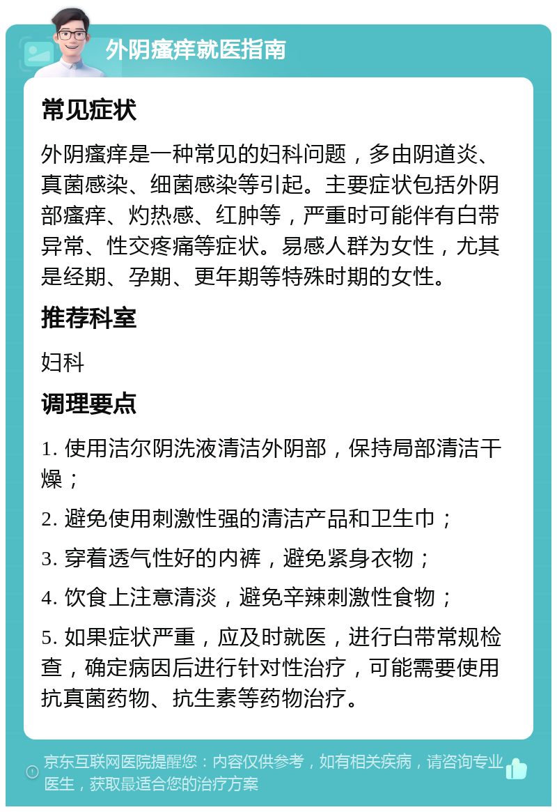 外阴瘙痒就医指南 常见症状 外阴瘙痒是一种常见的妇科问题，多由阴道炎、真菌感染、细菌感染等引起。主要症状包括外阴部瘙痒、灼热感、红肿等，严重时可能伴有白带异常、性交疼痛等症状。易感人群为女性，尤其是经期、孕期、更年期等特殊时期的女性。 推荐科室 妇科 调理要点 1. 使用洁尔阴洗液清洁外阴部，保持局部清洁干燥； 2. 避免使用刺激性强的清洁产品和卫生巾； 3. 穿着透气性好的内裤，避免紧身衣物； 4. 饮食上注意清淡，避免辛辣刺激性食物； 5. 如果症状严重，应及时就医，进行白带常规检查，确定病因后进行针对性治疗，可能需要使用抗真菌药物、抗生素等药物治疗。