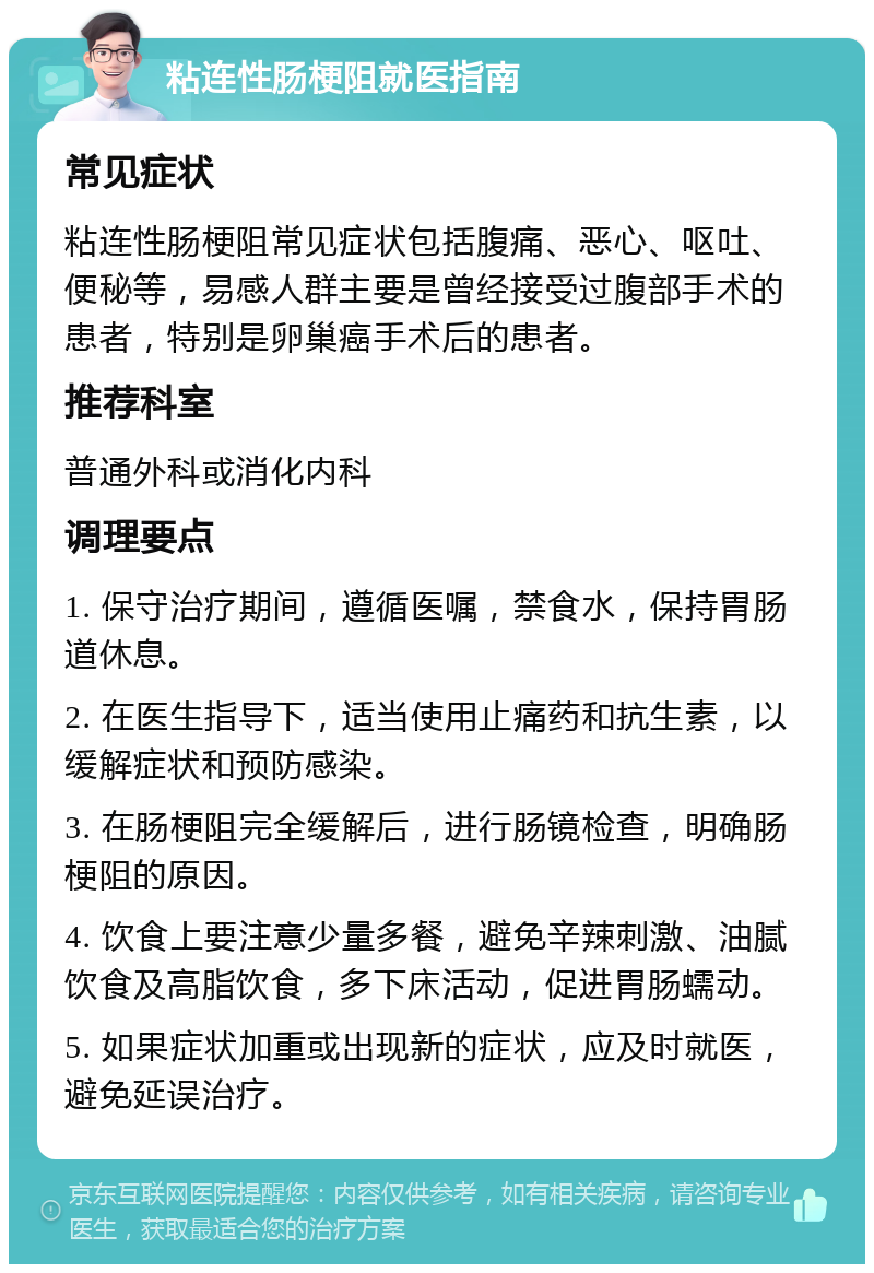 粘连性肠梗阻就医指南 常见症状 粘连性肠梗阻常见症状包括腹痛、恶心、呕吐、便秘等，易感人群主要是曾经接受过腹部手术的患者，特别是卵巢癌手术后的患者。 推荐科室 普通外科或消化内科 调理要点 1. 保守治疗期间，遵循医嘱，禁食水，保持胃肠道休息。 2. 在医生指导下，适当使用止痛药和抗生素，以缓解症状和预防感染。 3. 在肠梗阻完全缓解后，进行肠镜检查，明确肠梗阻的原因。 4. 饮食上要注意少量多餐，避免辛辣刺激、油腻饮食及高脂饮食，多下床活动，促进胃肠蠕动。 5. 如果症状加重或出现新的症状，应及时就医，避免延误治疗。