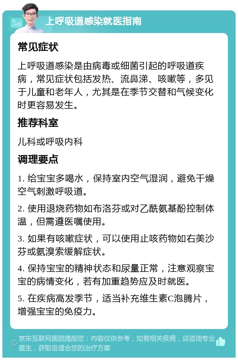 上呼吸道感染就医指南 常见症状 上呼吸道感染是由病毒或细菌引起的呼吸道疾病，常见症状包括发热、流鼻涕、咳嗽等，多见于儿童和老年人，尤其是在季节交替和气候变化时更容易发生。 推荐科室 儿科或呼吸内科 调理要点 1. 给宝宝多喝水，保持室内空气湿润，避免干燥空气刺激呼吸道。 2. 使用退烧药物如布洛芬或对乙酰氨基酚控制体温，但需遵医嘱使用。 3. 如果有咳嗽症状，可以使用止咳药物如右美沙芬或氨溴索缓解症状。 4. 保持宝宝的精神状态和尿量正常，注意观察宝宝的病情变化，若有加重趋势应及时就医。 5. 在疾病高发季节，适当补充维生素C泡腾片，增强宝宝的免疫力。