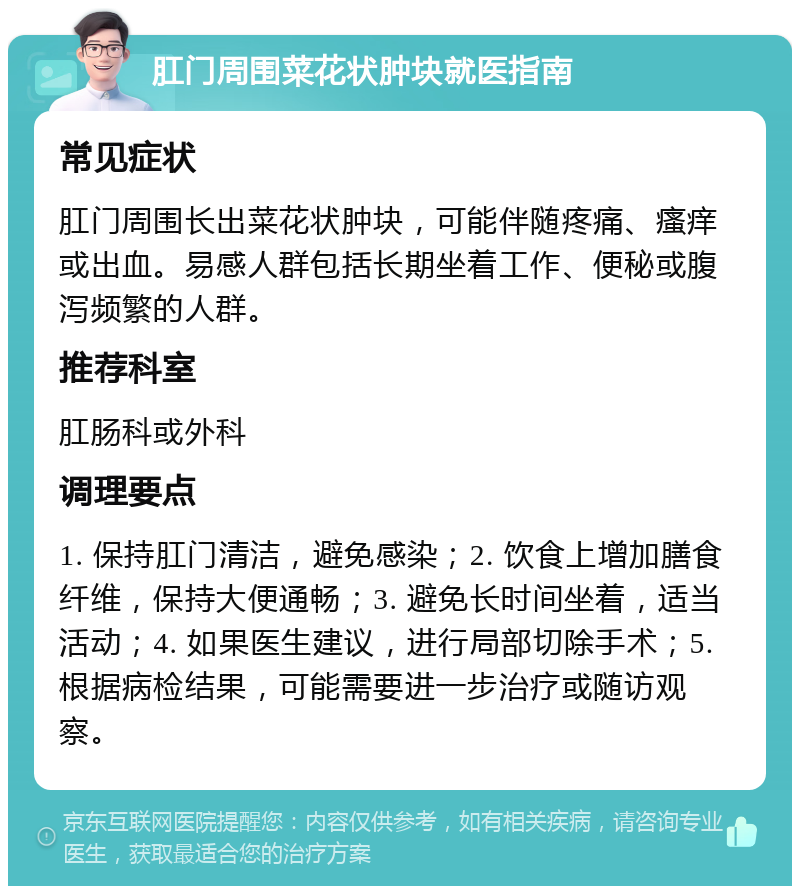 肛门周围菜花状肿块就医指南 常见症状 肛门周围长出菜花状肿块，可能伴随疼痛、瘙痒或出血。易感人群包括长期坐着工作、便秘或腹泻频繁的人群。 推荐科室 肛肠科或外科 调理要点 1. 保持肛门清洁，避免感染；2. 饮食上增加膳食纤维，保持大便通畅；3. 避免长时间坐着，适当活动；4. 如果医生建议，进行局部切除手术；5. 根据病检结果，可能需要进一步治疗或随访观察。