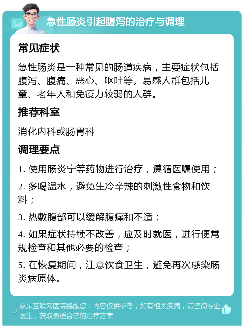 急性肠炎引起腹泻的治疗与调理 常见症状 急性肠炎是一种常见的肠道疾病，主要症状包括腹泻、腹痛、恶心、呕吐等。易感人群包括儿童、老年人和免疫力较弱的人群。 推荐科室 消化内科或肠胃科 调理要点 1. 使用肠炎宁等药物进行治疗，遵循医嘱使用； 2. 多喝温水，避免生冷辛辣的刺激性食物和饮料； 3. 热敷腹部可以缓解腹痛和不适； 4. 如果症状持续不改善，应及时就医，进行便常规检查和其他必要的检查； 5. 在恢复期间，注意饮食卫生，避免再次感染肠炎病原体。