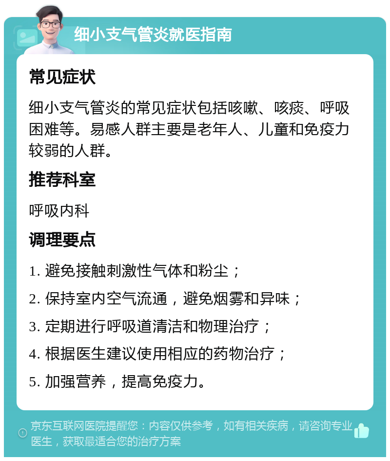 细小支气管炎就医指南 常见症状 细小支气管炎的常见症状包括咳嗽、咳痰、呼吸困难等。易感人群主要是老年人、儿童和免疫力较弱的人群。 推荐科室 呼吸内科 调理要点 1. 避免接触刺激性气体和粉尘； 2. 保持室内空气流通，避免烟雾和异味； 3. 定期进行呼吸道清洁和物理治疗； 4. 根据医生建议使用相应的药物治疗； 5. 加强营养，提高免疫力。