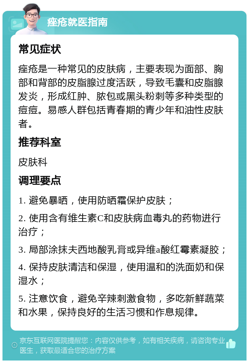 痤疮就医指南 常见症状 痤疮是一种常见的皮肤病，主要表现为面部、胸部和背部的皮脂腺过度活跃，导致毛囊和皮脂腺发炎，形成红肿、脓包或黑头粉刺等多种类型的痘痘。易感人群包括青春期的青少年和油性皮肤者。 推荐科室 皮肤科 调理要点 1. 避免暴晒，使用防晒霜保护皮肤； 2. 使用含有维生素C和皮肤病血毒丸的药物进行治疗； 3. 局部涂抹夫西地酸乳膏或异维a酸红霉素凝胶； 4. 保持皮肤清洁和保湿，使用温和的洗面奶和保湿水； 5. 注意饮食，避免辛辣刺激食物，多吃新鲜蔬菜和水果，保持良好的生活习惯和作息规律。