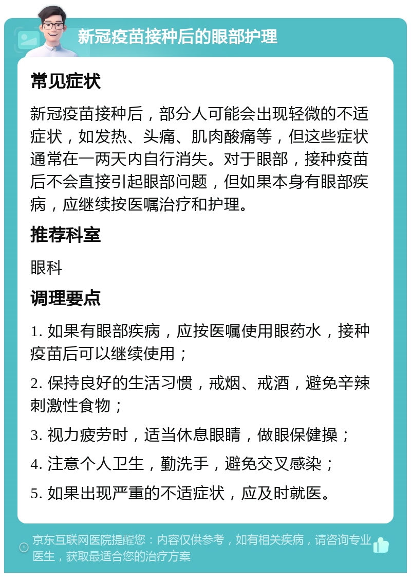 新冠疫苗接种后的眼部护理 常见症状 新冠疫苗接种后，部分人可能会出现轻微的不适症状，如发热、头痛、肌肉酸痛等，但这些症状通常在一两天内自行消失。对于眼部，接种疫苗后不会直接引起眼部问题，但如果本身有眼部疾病，应继续按医嘱治疗和护理。 推荐科室 眼科 调理要点 1. 如果有眼部疾病，应按医嘱使用眼药水，接种疫苗后可以继续使用； 2. 保持良好的生活习惯，戒烟、戒酒，避免辛辣刺激性食物； 3. 视力疲劳时，适当休息眼睛，做眼保健操； 4. 注意个人卫生，勤洗手，避免交叉感染； 5. 如果出现严重的不适症状，应及时就医。