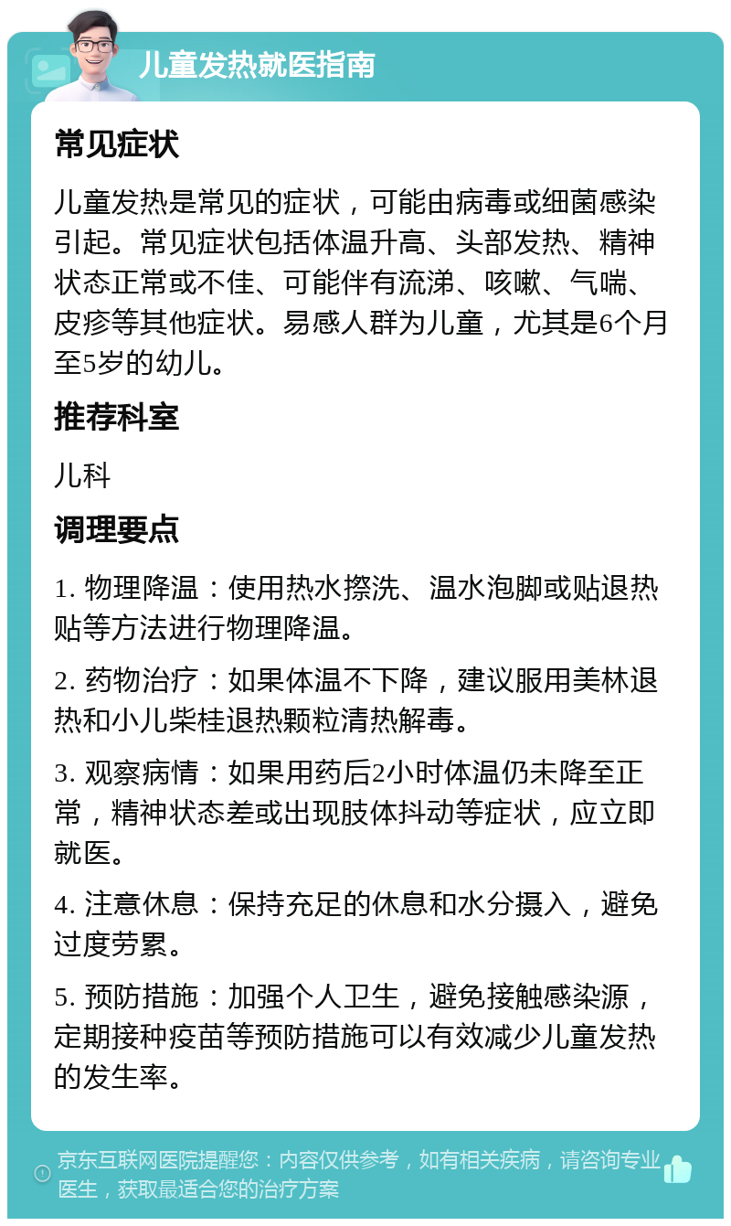 儿童发热就医指南 常见症状 儿童发热是常见的症状，可能由病毒或细菌感染引起。常见症状包括体温升高、头部发热、精神状态正常或不佳、可能伴有流涕、咳嗽、气喘、皮疹等其他症状。易感人群为儿童，尤其是6个月至5岁的幼儿。 推荐科室 儿科 调理要点 1. 物理降温：使用热水摖洗、温水泡脚或贴退热贴等方法进行物理降温。 2. 药物治疗：如果体温不下降，建议服用美林退热和小儿柴桂退热颗粒清热解毒。 3. 观察病情：如果用药后2小时体温仍未降至正常，精神状态差或出现肢体抖动等症状，应立即就医。 4. 注意休息：保持充足的休息和水分摄入，避免过度劳累。 5. 预防措施：加强个人卫生，避免接触感染源，定期接种疫苗等预防措施可以有效减少儿童发热的发生率。