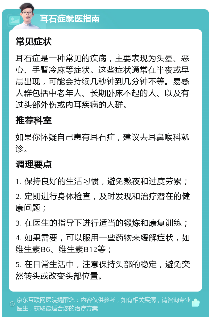 耳石症就医指南 常见症状 耳石症是一种常见的疾病，主要表现为头晕、恶心、手臂冷麻等症状。这些症状通常在半夜或早晨出现，可能会持续几秒钟到几分钟不等。易感人群包括中老年人、长期卧床不起的人、以及有过头部外伤或内耳疾病的人群。 推荐科室 如果你怀疑自己患有耳石症，建议去耳鼻喉科就诊。 调理要点 1. 保持良好的生活习惯，避免熬夜和过度劳累； 2. 定期进行身体检查，及时发现和治疗潜在的健康问题； 3. 在医生的指导下进行适当的锻炼和康复训练； 4. 如果需要，可以服用一些药物来缓解症状，如维生素B6、维生素B12等； 5. 在日常生活中，注意保持头部的稳定，避免突然转头或改变头部位置。