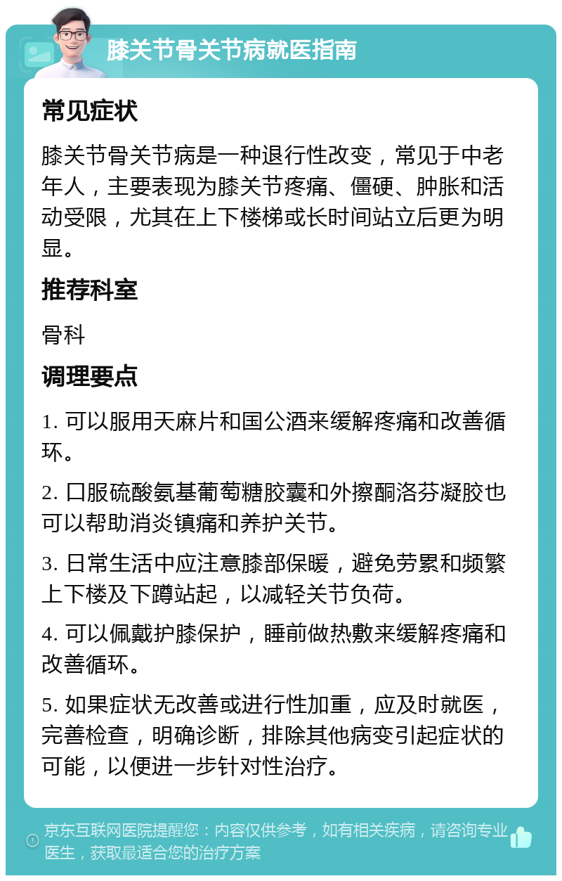 膝关节骨关节病就医指南 常见症状 膝关节骨关节病是一种退行性改变，常见于中老年人，主要表现为膝关节疼痛、僵硬、肿胀和活动受限，尤其在上下楼梯或长时间站立后更为明显。 推荐科室 骨科 调理要点 1. 可以服用天麻片和国公酒来缓解疼痛和改善循环。 2. 口服硫酸氨基葡萄糖胶囊和外擦酮洛芬凝胶也可以帮助消炎镇痛和养护关节。 3. 日常生活中应注意膝部保暖，避免劳累和频繁上下楼及下蹲站起，以减轻关节负荷。 4. 可以佩戴护膝保护，睡前做热敷来缓解疼痛和改善循环。 5. 如果症状无改善或进行性加重，应及时就医，完善检查，明确诊断，排除其他病变引起症状的可能，以便进一步针对性治疗。