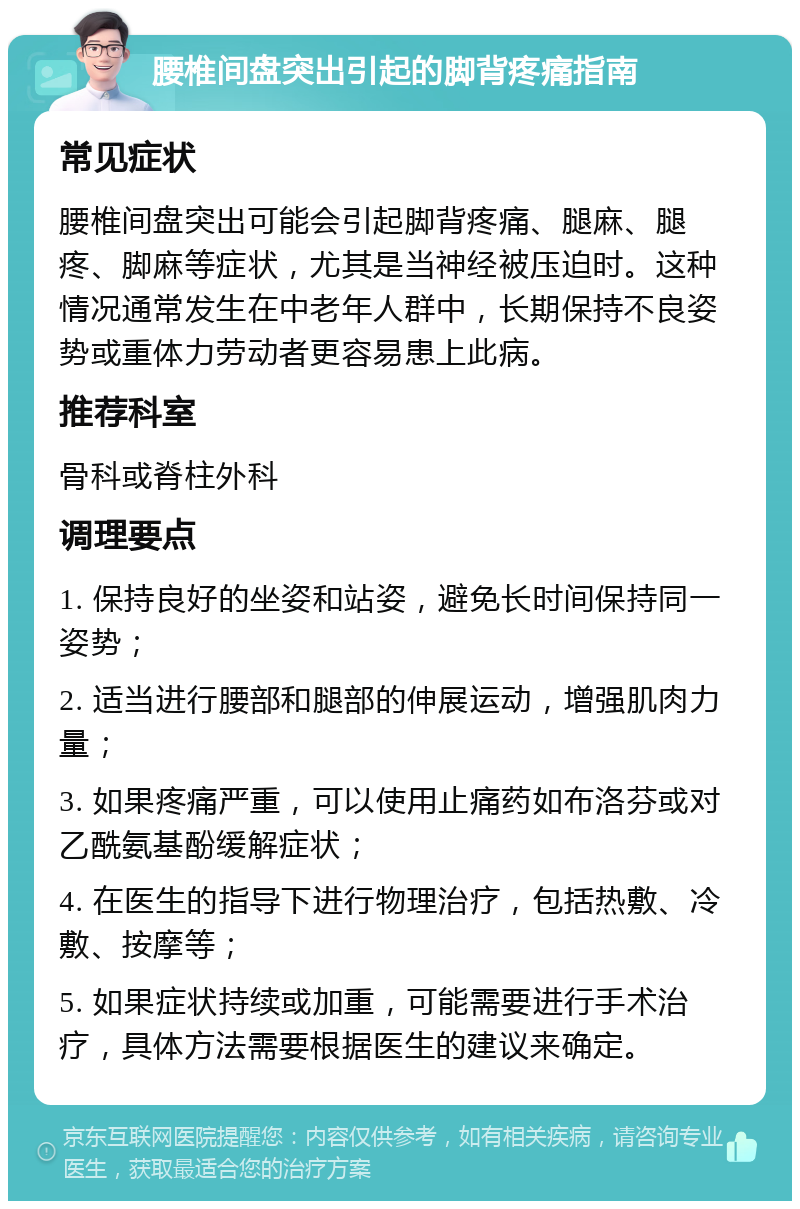 腰椎间盘突出引起的脚背疼痛指南 常见症状 腰椎间盘突出可能会引起脚背疼痛、腿麻、腿疼、脚麻等症状，尤其是当神经被压迫时。这种情况通常发生在中老年人群中，长期保持不良姿势或重体力劳动者更容易患上此病。 推荐科室 骨科或脊柱外科 调理要点 1. 保持良好的坐姿和站姿，避免长时间保持同一姿势； 2. 适当进行腰部和腿部的伸展运动，增强肌肉力量； 3. 如果疼痛严重，可以使用止痛药如布洛芬或对乙酰氨基酚缓解症状； 4. 在医生的指导下进行物理治疗，包括热敷、冷敷、按摩等； 5. 如果症状持续或加重，可能需要进行手术治疗，具体方法需要根据医生的建议来确定。