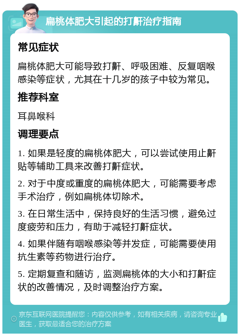 扁桃体肥大引起的打鼾治疗指南 常见症状 扁桃体肥大可能导致打鼾、呼吸困难、反复咽喉感染等症状，尤其在十几岁的孩子中较为常见。 推荐科室 耳鼻喉科 调理要点 1. 如果是轻度的扁桃体肥大，可以尝试使用止鼾贴等辅助工具来改善打鼾症状。 2. 对于中度或重度的扁桃体肥大，可能需要考虑手术治疗，例如扁桃体切除术。 3. 在日常生活中，保持良好的生活习惯，避免过度疲劳和压力，有助于减轻打鼾症状。 4. 如果伴随有咽喉感染等并发症，可能需要使用抗生素等药物进行治疗。 5. 定期复查和随访，监测扁桃体的大小和打鼾症状的改善情况，及时调整治疗方案。