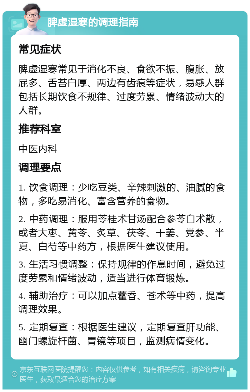 脾虚湿寒的调理指南 常见症状 脾虚湿寒常见于消化不良、食欲不振、腹胀、放屁多、舌苔白厚、两边有齿痕等症状，易感人群包括长期饮食不规律、过度劳累、情绪波动大的人群。 推荐科室 中医内科 调理要点 1. 饮食调理：少吃豆类、辛辣刺激的、油腻的食物，多吃易消化、富含营养的食物。 2. 中药调理：服用苓桂术甘汤配合参苓白术散，或者大枣、黄苓、炙草、茯苓、干姜、党参、半夏、白芍等中药方，根据医生建议使用。 3. 生活习惯调整：保持规律的作息时间，避免过度劳累和情绪波动，适当进行体育锻炼。 4. 辅助治疗：可以加点藿香、苍术等中药，提高调理效果。 5. 定期复查：根据医生建议，定期复查肝功能、幽门螺旋杆菌、胃镜等项目，监测病情变化。