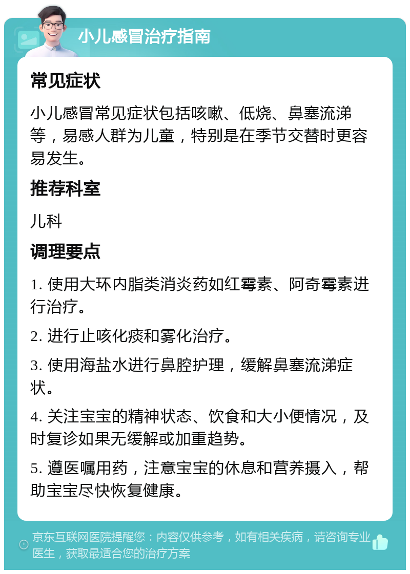 小儿感冒治疗指南 常见症状 小儿感冒常见症状包括咳嗽、低烧、鼻塞流涕等，易感人群为儿童，特别是在季节交替时更容易发生。 推荐科室 儿科 调理要点 1. 使用大环内脂类消炎药如红霉素、阿奇霉素进行治疗。 2. 进行止咳化痰和雾化治疗。 3. 使用海盐水进行鼻腔护理，缓解鼻塞流涕症状。 4. 关注宝宝的精神状态、饮食和大小便情况，及时复诊如果无缓解或加重趋势。 5. 遵医嘱用药，注意宝宝的休息和营养摄入，帮助宝宝尽快恢复健康。