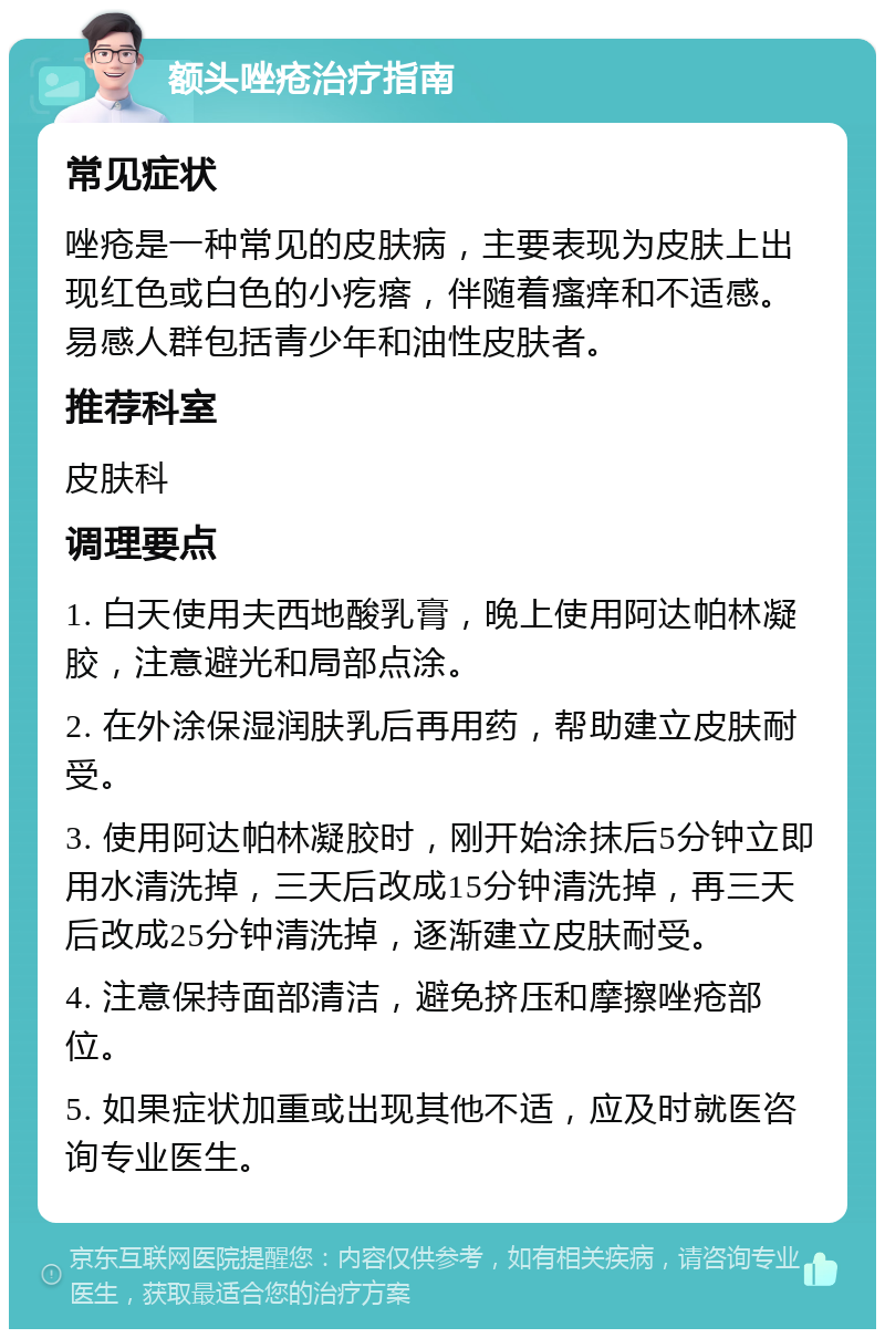 额头唑疮治疗指南 常见症状 唑疮是一种常见的皮肤病，主要表现为皮肤上出现红色或白色的小疙瘩，伴随着瘙痒和不适感。易感人群包括青少年和油性皮肤者。 推荐科室 皮肤科 调理要点 1. 白天使用夫西地酸乳膏，晚上使用阿达帕林凝胶，注意避光和局部点涂。 2. 在外涂保湿润肤乳后再用药，帮助建立皮肤耐受。 3. 使用阿达帕林凝胶时，刚开始涂抹后5分钟立即用水清洗掉，三天后改成15分钟清洗掉，再三天后改成25分钟清洗掉，逐渐建立皮肤耐受。 4. 注意保持面部清洁，避免挤压和摩擦唑疮部位。 5. 如果症状加重或出现其他不适，应及时就医咨询专业医生。