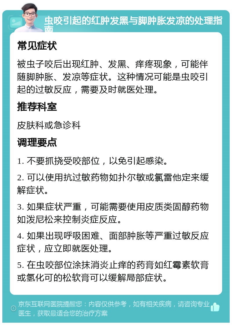 虫咬引起的红肿发黑与脚肿胀发凉的处理指南 常见症状 被虫子咬后出现红肿、发黑、痒疼现象，可能伴随脚肿胀、发凉等症状。这种情况可能是虫咬引起的过敏反应，需要及时就医处理。 推荐科室 皮肤科或急诊科 调理要点 1. 不要抓挠受咬部位，以免引起感染。 2. 可以使用抗过敏药物如扑尔敏或氯雷他定来缓解症状。 3. 如果症状严重，可能需要使用皮质类固醇药物如泼尼松来控制炎症反应。 4. 如果出现呼吸困难、面部肿胀等严重过敏反应症状，应立即就医处理。 5. 在虫咬部位涂抹消炎止痒的药膏如红霉素软膏或氢化可的松软膏可以缓解局部症状。