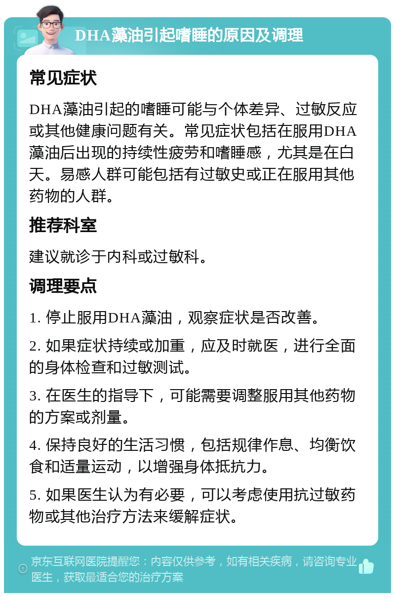 DHA藻油引起嗜睡的原因及调理 常见症状 DHA藻油引起的嗜睡可能与个体差异、过敏反应或其他健康问题有关。常见症状包括在服用DHA藻油后出现的持续性疲劳和嗜睡感，尤其是在白天。易感人群可能包括有过敏史或正在服用其他药物的人群。 推荐科室 建议就诊于内科或过敏科。 调理要点 1. 停止服用DHA藻油，观察症状是否改善。 2. 如果症状持续或加重，应及时就医，进行全面的身体检查和过敏测试。 3. 在医生的指导下，可能需要调整服用其他药物的方案或剂量。 4. 保持良好的生活习惯，包括规律作息、均衡饮食和适量运动，以增强身体抵抗力。 5. 如果医生认为有必要，可以考虑使用抗过敏药物或其他治疗方法来缓解症状。